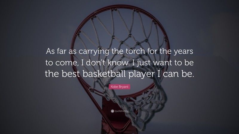Kobe Bryant Quote: “As far as carrying the torch for the years to come, I don’t know. I just want to be the best basketball player I can be.”