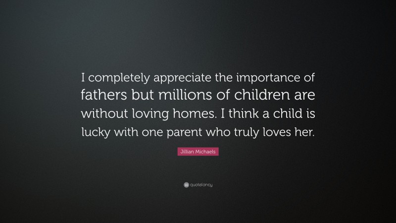 Jillian Michaels Quote: “I completely appreciate the importance of fathers but millions of children are without loving homes. I think a child is lucky with one parent who truly loves her.”