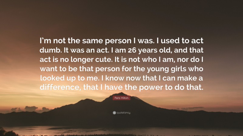 Paris Hilton Quote: “I’m not the same person I was. I used to act dumb. It was an act. I am 26 years old, and that act is no longer cute. It is not who I am, nor do I want to be that person for the young girls who looked up to me. I know now that I can make a difference, that I have the power to do that.”