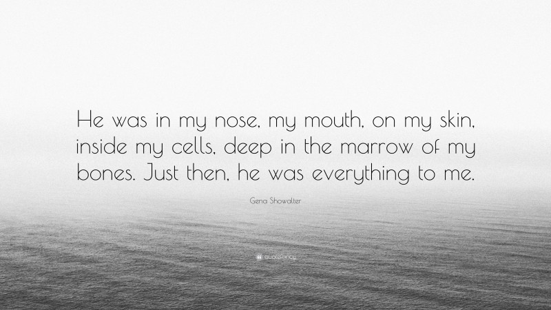 Gena Showalter Quote: “He was in my nose, my mouth, on my skin, inside my cells, deep in the marrow of my bones. Just then, he was everything to me.”