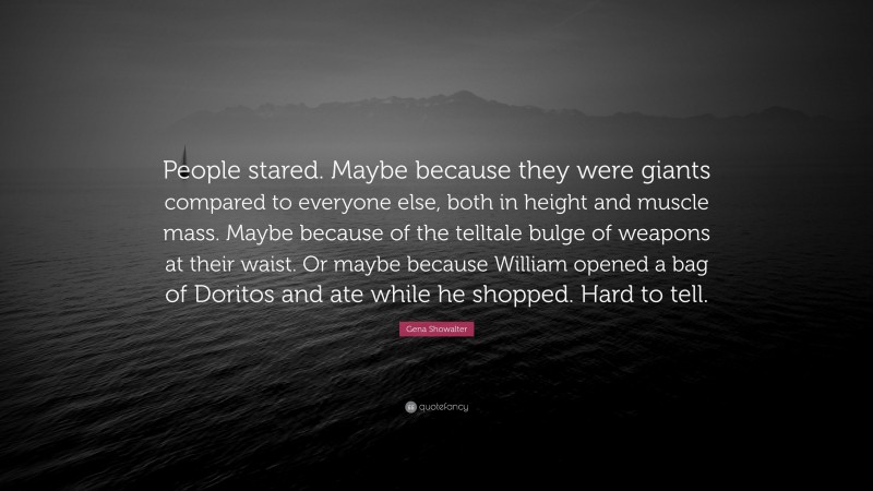 Gena Showalter Quote: “People stared. Maybe because they were giants compared to everyone else, both in height and muscle mass. Maybe because of the telltale bulge of weapons at their waist. Or maybe because William opened a bag of Doritos and ate while he shopped. Hard to tell.”