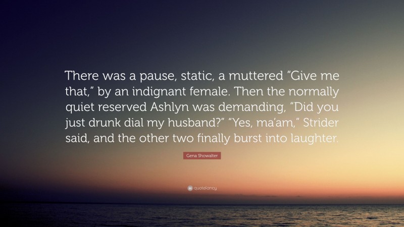 Gena Showalter Quote: “There was a pause, static, a muttered “Give me that,” by an indignant female. Then the normally quiet reserved Ashlyn was demanding, “Did you just drunk dial my husband?” “Yes, ma’am,” Strider said, and the other two finally burst into laughter.”