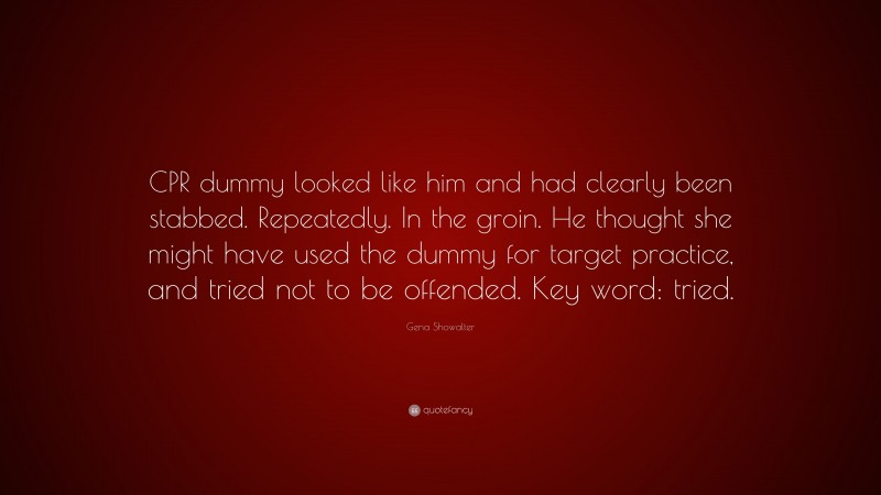 Gena Showalter Quote: “CPR dummy looked like him and had clearly been stabbed. Repeatedly. In the groin. He thought she might have used the dummy for target practice, and tried not to be offended. Key word: tried.”