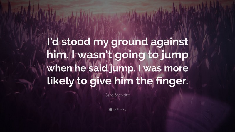 Gena Showalter Quote: “I’d stood my ground against him. I wasn’t going to jump when he said jump. I was more likely to give him the finger.”