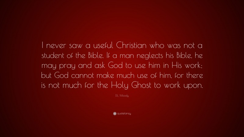 D.L. Moody Quote: “I never saw a useful Christian who was not a student of the Bible. If a man neglects his Bible, he may pray and ask God to use him in His work; but God cannot make much use of him, for there is not much for the Holy Ghost to work upon.”