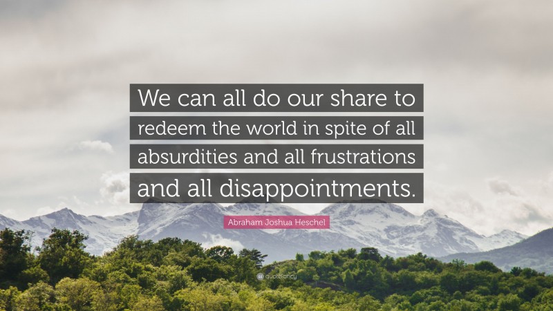 Abraham Joshua Heschel Quote: “We can all do our share to redeem the world in spite of all absurdities and all frustrations and all disappointments.”