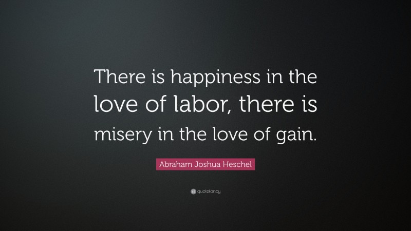 Abraham Joshua Heschel Quote: “There is happiness in the love of labor, there is misery in the love of gain.”
