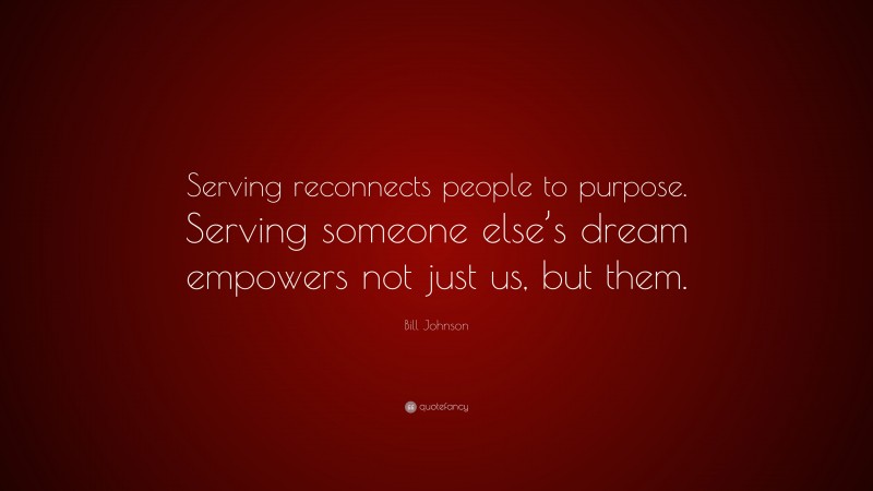 Bill Johnson Quote: “Serving reconnects people to purpose. Serving someone else’s dream empowers not just us, but them.”