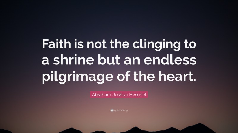 Abraham Joshua Heschel Quote: “Faith is not the clinging to a shrine but an endless pilgrimage of the heart.”