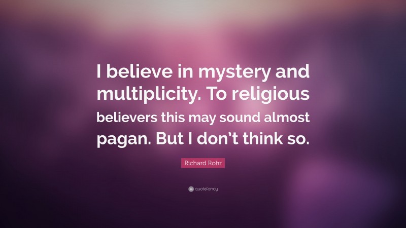 Richard Rohr Quote: “I believe in mystery and multiplicity. To religious believers this may sound almost pagan. But I don’t think so.”