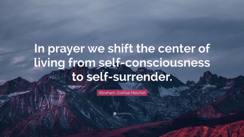 Abraham Joshua Heschel Quote: “In prayer we shift the center of living from self-consciousness to self-surrender.”