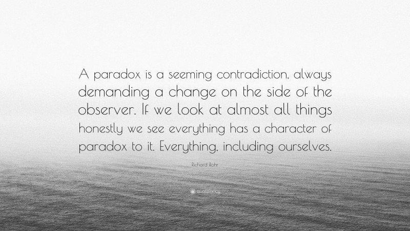 Richard Rohr Quote: “A paradox is a seeming contradiction, always demanding a change on the side of the observer. If we look at almost all things honestly we see everything has a character of paradox to it. Everything, including ourselves.”