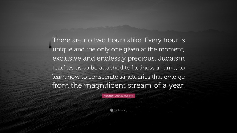 Abraham Joshua Heschel Quote: “There are no two hours alike. Every hour is unique and the only one given at the moment, exclusive and endlessly precious. Judaism teaches us to be attached to holiness in time; to learn how to consecrate sanctuaries that emerge from the magnificent stream of a year.”