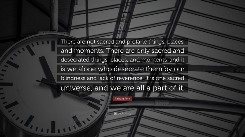 Richard Rohr Quote: “There are not sacred and profane things, places, and moments. There are only sacred and desecrated things, places, and moments-and it is we alone who desecrate them by our blindness and lack of reverence. It is one sacred universe, and we are all a part of it.”