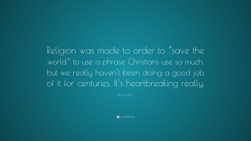Richard Rohr Quote: “Religion was made to order to “save the world,” to use a phrase Christians use so much, but we really haven’t been doing a good job of it for centuries. It’s heartbreaking really.”