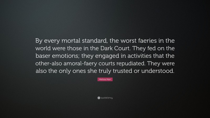 Melissa Marr Quote: “By every mortal standard, the worst faeries in the world were those in the Dark Court. They fed on the baser emotions; they engaged in activities that the other-also amoral-faery courts repudiated. They were also the only ones she truly trusted or understood.”