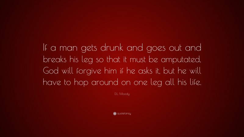 D.L. Moody Quote: “If a man gets drunk and goes out and breaks his leg so that it must be amputated, God will forgive him if he asks it, but he will have to hop around on one leg all his life.”