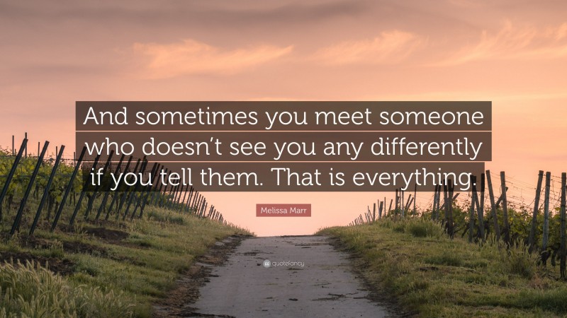 Melissa Marr Quote: “And sometimes you meet someone who doesn’t see you any differently if you tell them. That is everything.”