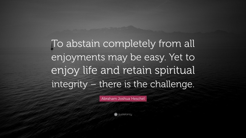 Abraham Joshua Heschel Quote: “To abstain completely from all enjoyments may be easy. Yet to enjoy life and retain spiritual integrity – there is the challenge.”