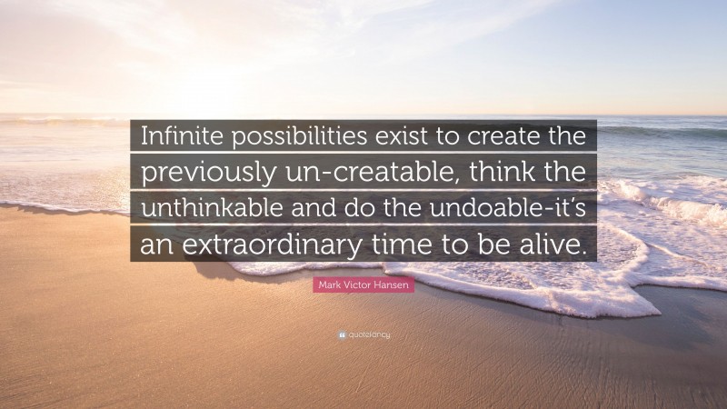 Mark Victor Hansen Quote: “Infinite possibilities exist to create the previously un-creatable, think the unthinkable and do the undoable-it’s an extraordinary time to be alive.”