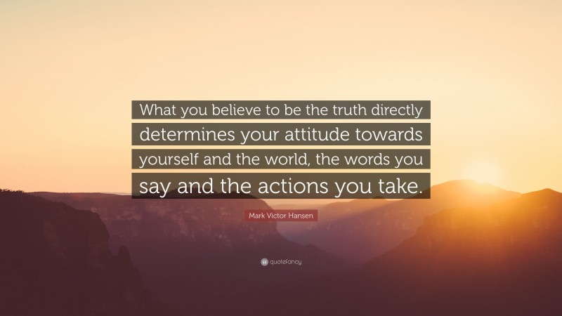 Mark Victor Hansen Quote: “What you believe to be the truth directly determines your attitude towards yourself and the world, the words you say and the actions you take.”