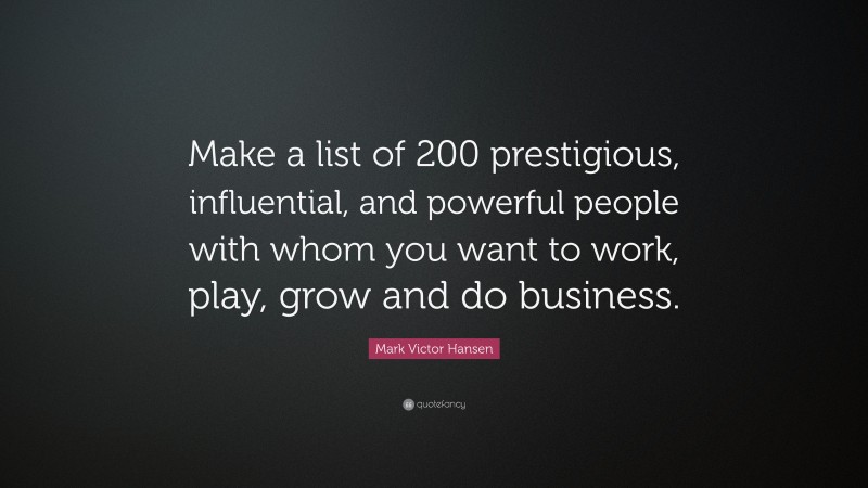 Mark Victor Hansen Quote: “Make a list of 200 prestigious, influential, and powerful people with whom you want to work, play, grow and do business.”