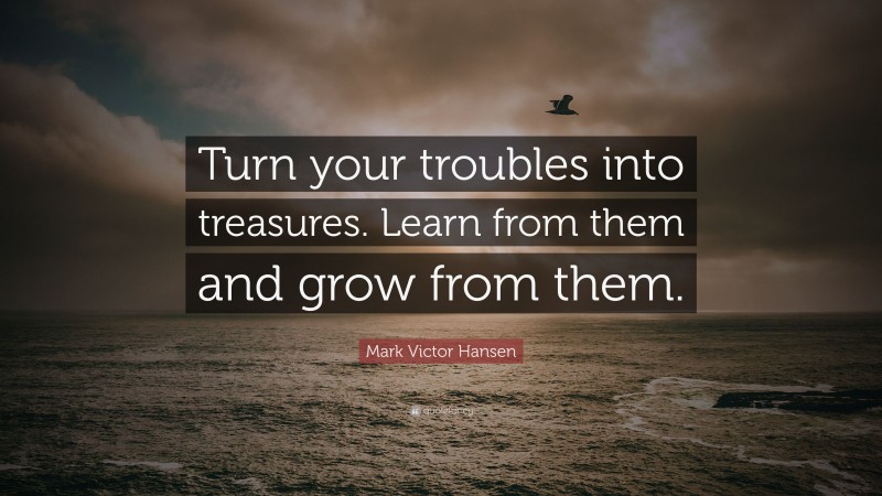 Mark Victor Hansen Quote: “Turn your troubles into treasures. Learn from them and grow from them.”