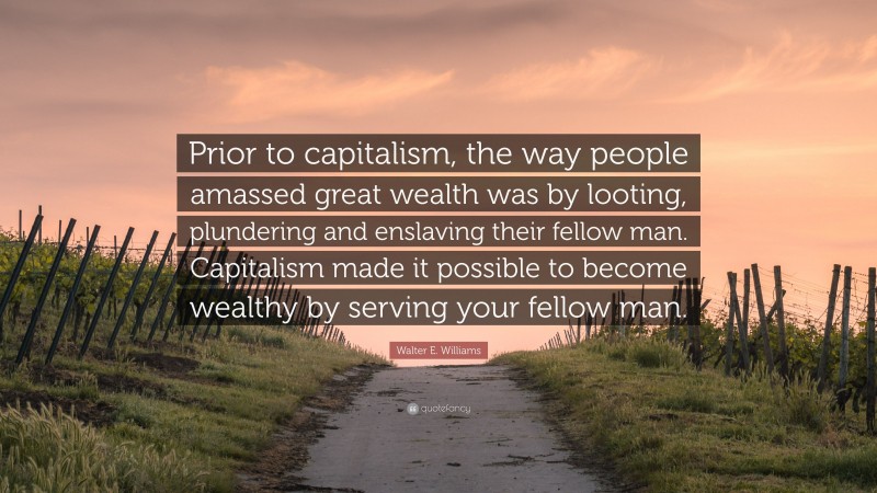 Walter E. Williams Quote: “Prior to capitalism, the way people amassed great wealth was by looting, plundering and enslaving their fellow man. Capitalism made it possible to become wealthy by serving your fellow man.”