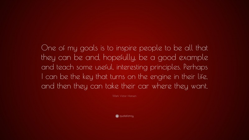 Mark Victor Hansen Quote: “One of my goals is to inspire people to be all that they can be and, hopefully, be a good example and teach some useful, interesting principles. Perhaps I can be the key that turns on the engine in their life, and then they can take their car where they want.”
