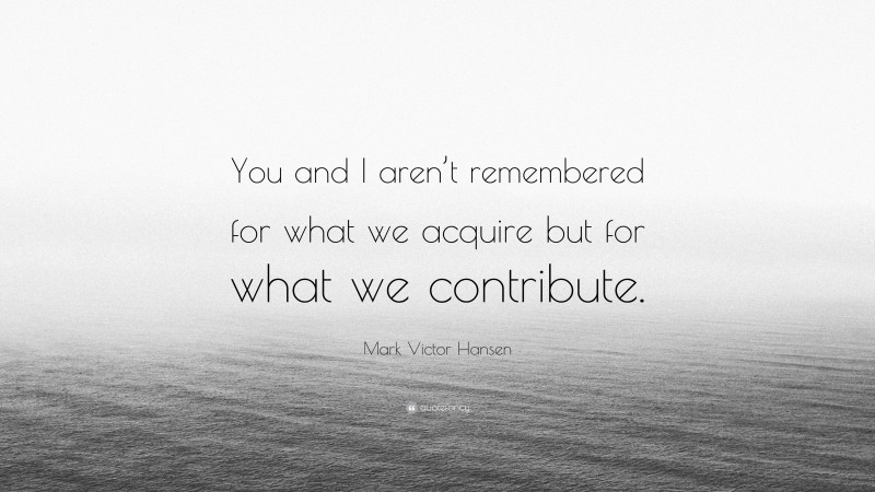 Mark Victor Hansen Quote: “You and I aren’t remembered for what we acquire but for what we contribute.”