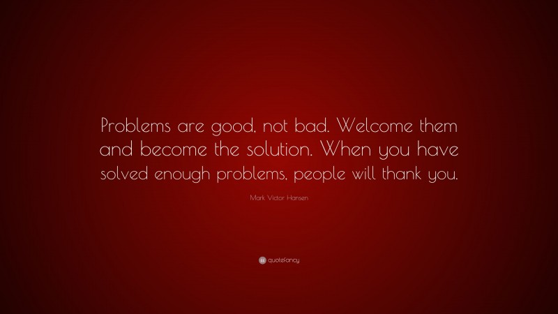 Mark Victor Hansen Quote: “Problems are good, not bad. Welcome them and become the solution. When you have solved enough problems, people will thank you.”