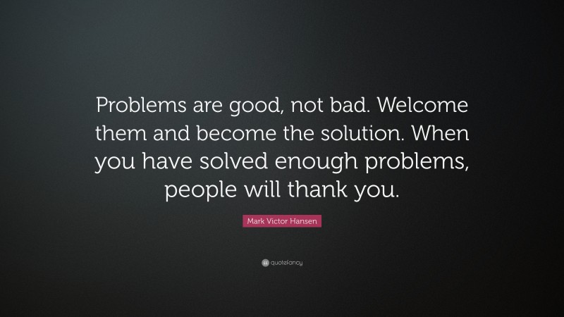 Mark Victor Hansen Quote: “Problems are good, not bad. Welcome them and become the solution. When you have solved enough problems, people will thank you.”