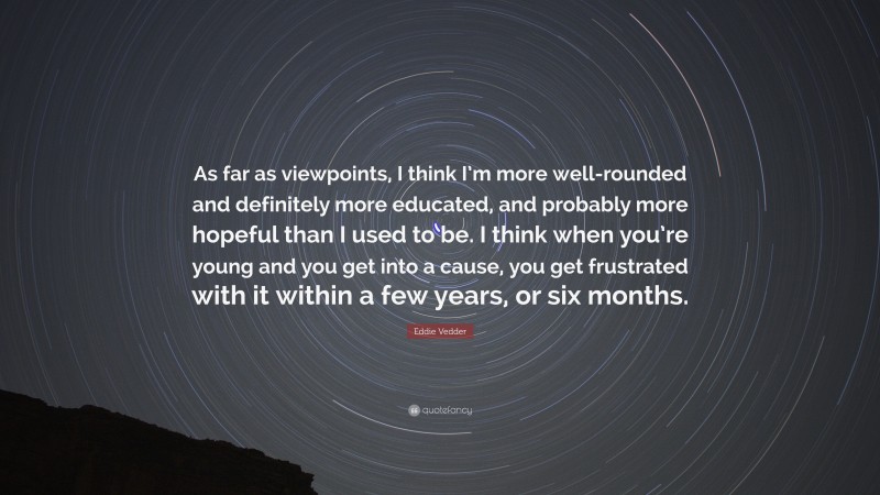 Eddie Vedder Quote: “As far as viewpoints, I think I’m more well-rounded and definitely more educated, and probably more hopeful than I used to be. I think when you’re young and you get into a cause, you get frustrated with it within a few years, or six months.”