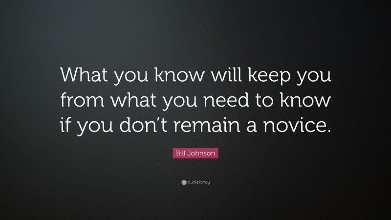 Bill Johnson Quote: “What you know will keep you from what you need to know if you don’t remain a novice.”