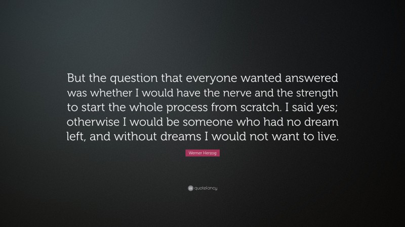 Werner Herzog Quote: “But the question that everyone wanted answered was whether I would have the nerve and the strength to start the whole process from scratch. I said yes; otherwise I would be someone who had no dream left, and without dreams I would not want to live.”