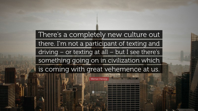 Werner Herzog Quote: “There’s a completely new culture out there. I’m not a participant of texting and driving – or texting at all – but I see there’s something going on in civilization which is coming with great vehemence at us.”