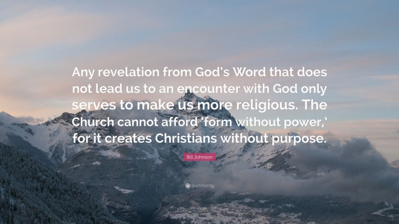 Bill Johnson Quote: “Any revelation from God’s Word that does not lead us to an encounter with God only serves to make us more religious. The Church cannot afford ‘form without power,’ for it creates Christians without purpose.”