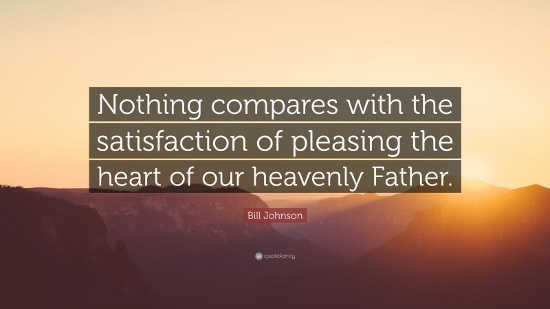 Bill Johnson Quote: “Nothing compares with the satisfaction of pleasing the heart of our heavenly Father.”