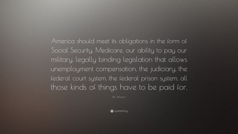 Bill Johnson Quote: “America should meet its obligations in the form of Social Security, Medicare, our ability to pay our military, legally binding legislation that allows unemployment compensation, the judiciary, the federal court system, the federal prison system, all those kinds of things have to be paid for.”