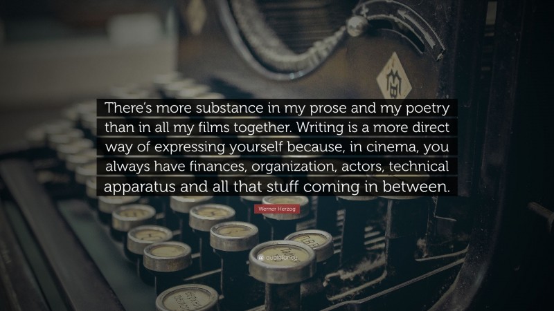 Werner Herzog Quote: “There’s more substance in my prose and my poetry than in all my films together. Writing is a more direct way of expressing yourself because, in cinema, you always have finances, organization, actors, technical apparatus and all that stuff coming in between.”