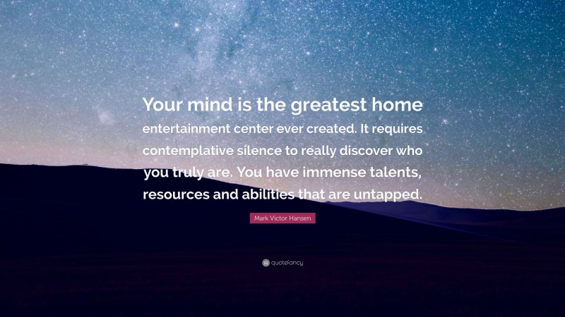 Mark Victor Hansen Quote: “Your mind is the greatest home entertainment center ever created. It requires contemplative silence to really discover who you truly are. You have immense talents, resources and abilities that are untapped.”