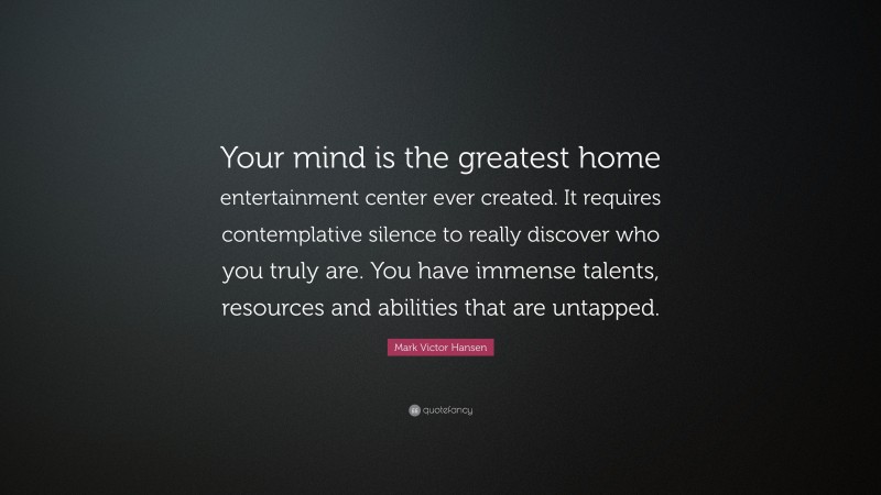 Mark Victor Hansen Quote: “Your mind is the greatest home entertainment center ever created. It requires contemplative silence to really discover who you truly are. You have immense talents, resources and abilities that are untapped.”