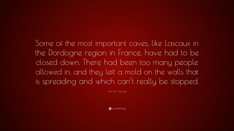 Werner Herzog Quote: “Some of the most important caves, like Lascaux in the Dordogne region in France, have had to be closed down. There had been too many people allowed in, and they left a mold on the walls that is spreading and which can’t really be stopped.”