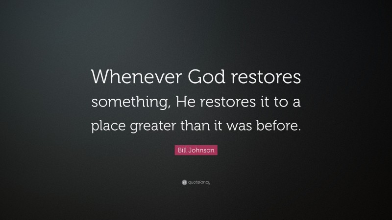 Bill Johnson Quote: “Whenever God restores something, He restores it to a place greater than it was before.”