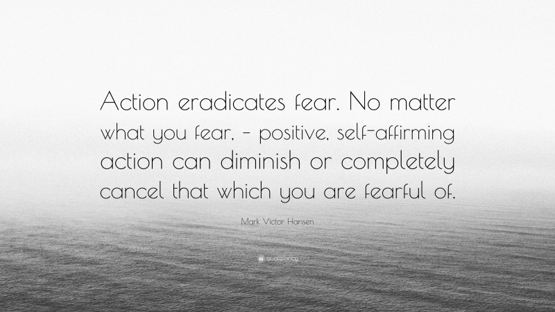Mark Victor Hansen Quote: “Action eradicates fear. No matter what you fear, – positive, self-affirming action can diminish or completely cancel that which you are fearful of.”