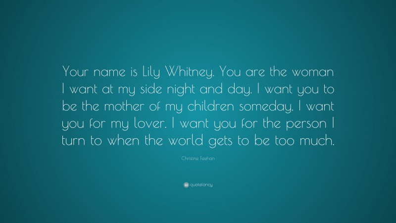 Christine Feehan Quote: “Your name is Lily Whitney. You are the woman I want at my side night and day. I want you to be the mother of my children someday. I want you for my lover. I want you for the person I turn to when the world gets to be too much.”