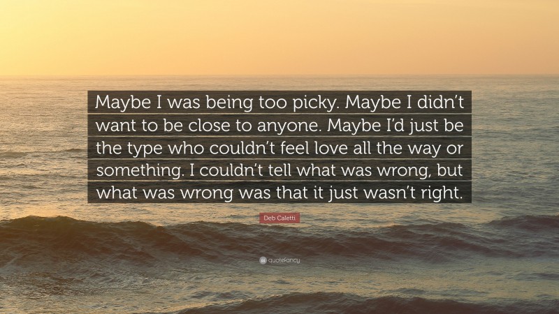 Deb Caletti Quote: “Maybe I was being too picky. Maybe I didn’t want to be close to anyone. Maybe I’d just be the type who couldn’t feel love all the way or something. I couldn’t tell what was wrong, but what was wrong was that it just wasn’t right.”