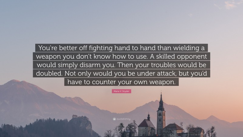 Maria V. Snyder Quote: “You’re better off fighting hand to hand than wielding a weapon you don’t know how to use. A skilled opponent would simply disarm you. Then your troubles would be doubled. Not only would you be under attack, but you’d have to counter your own weapon.”