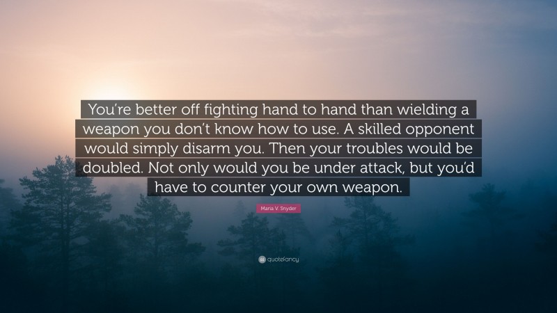 Maria V. Snyder Quote: “You’re better off fighting hand to hand than wielding a weapon you don’t know how to use. A skilled opponent would simply disarm you. Then your troubles would be doubled. Not only would you be under attack, but you’d have to counter your own weapon.”