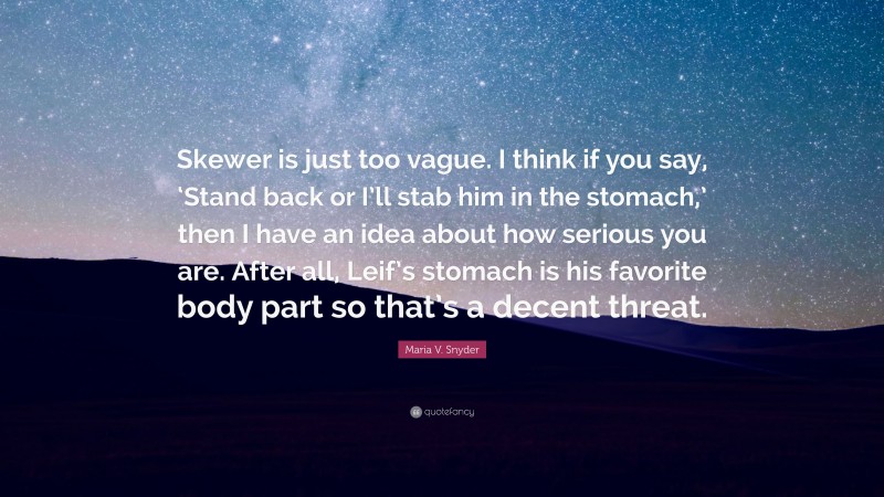 Maria V. Snyder Quote: “Skewer is just too vague. I think if you say, ‘Stand back or I’ll stab him in the stomach,’ then I have an idea about how serious you are. After all, Leif’s stomach is his favorite body part so that’s a decent threat.”